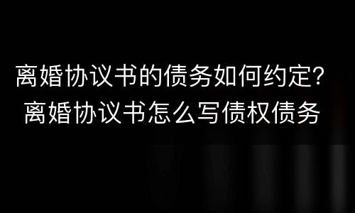 离婚协议书的债务如何约定？ 离婚协议书怎么写债权债务