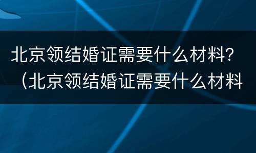 北京领结婚证需要什么材料？（北京领结婚证需要什么材料和流程）
