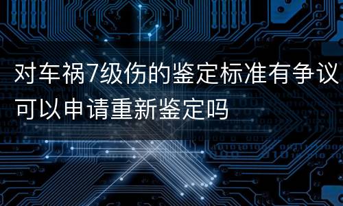 对车祸7级伤的鉴定标准有争议可以申请重新鉴定吗