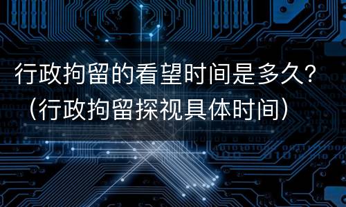 行政拘留的看望时间是多久？（行政拘留探视具体时间）