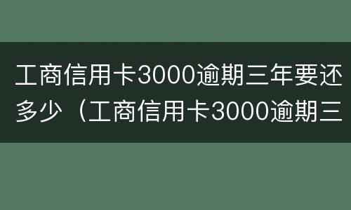 工商信用卡3000逾期三年要还多少（工商信用卡3000逾期三年要还多少钱）