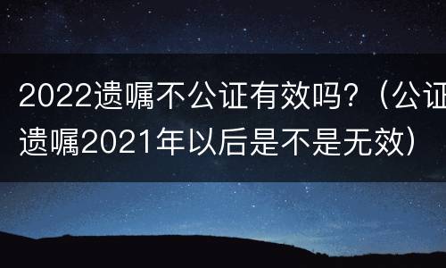 2022遗嘱不公证有效吗?（公证遗嘱2021年以后是不是无效）