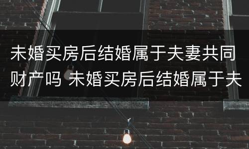 未婚买房后结婚属于夫妻共同财产吗 未婚买房后结婚属于夫妻共同财产吗女方