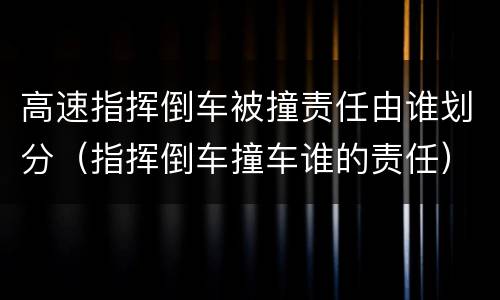 高速指挥倒车被撞责任由谁划分（指挥倒车撞车谁的责任）