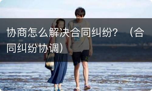 协商怎么解决合同纠纷？（合同纠纷协调）