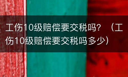 工伤10级赔偿要交税吗？（工伤10级赔偿要交税吗多少）