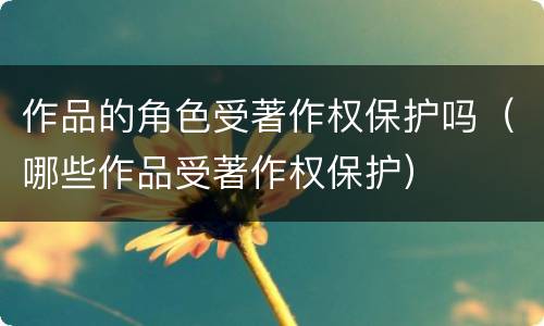 作品的角色受著作权保护吗（哪些作品受著作权保护）