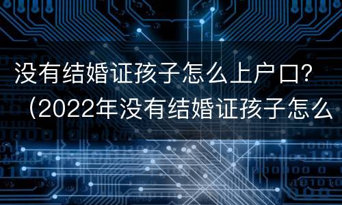 没有结婚证孩子怎么上户口？（2022年没有结婚证孩子怎么上户口）