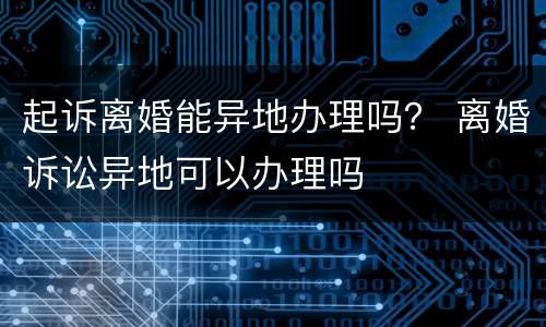 起诉离婚能异地办理吗？ 离婚诉讼异地可以办理吗