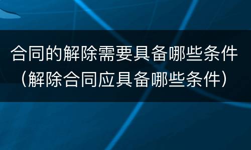 合同的解除需要具备哪些条件（解除合同应具备哪些条件）