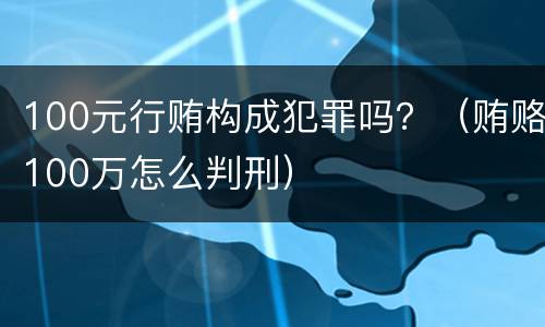 100元行贿构成犯罪吗？（贿赂100万怎么判刑）