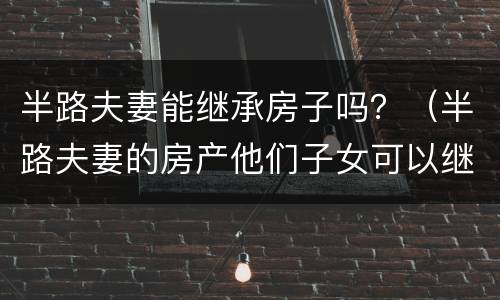 半路夫妻能继承房子吗？（半路夫妻的房产他们子女可以继承吗）