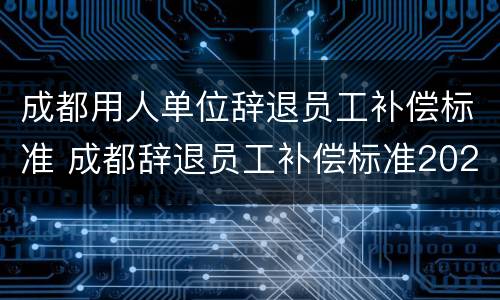 成都用人单位辞退员工补偿标准 成都辞退员工补偿标准2020