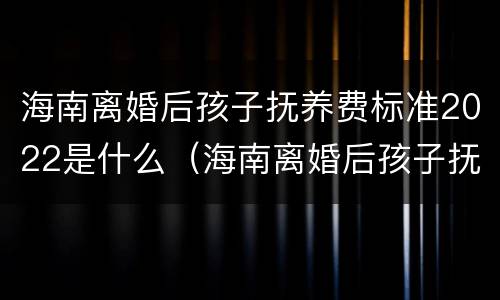 海南离婚后孩子抚养费标准2022是什么（海南离婚后孩子抚养费标准2022是什么样的）