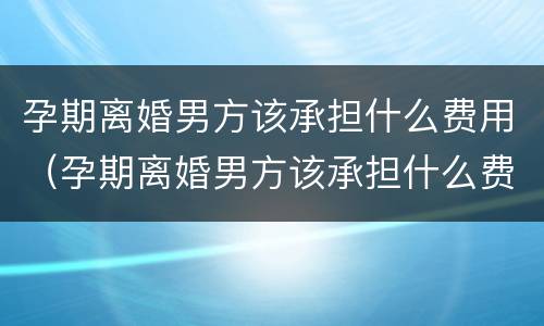 孕期离婚男方该承担什么费用（孕期离婚男方该承担什么费用呢）