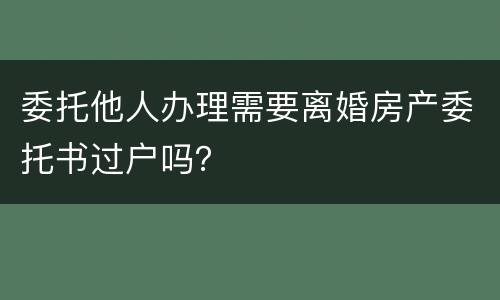 委托他人办理需要离婚房产委托书过户吗？