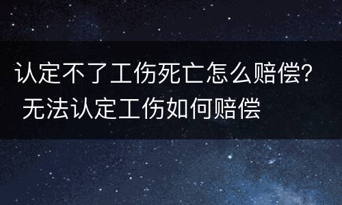 认定不了工伤死亡怎么赔偿？ 无法认定工伤如何赔偿