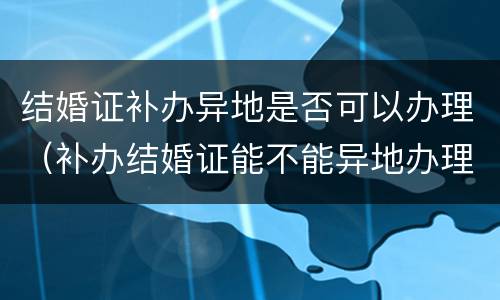 结婚证补办异地是否可以办理（补办结婚证能不能异地办理）