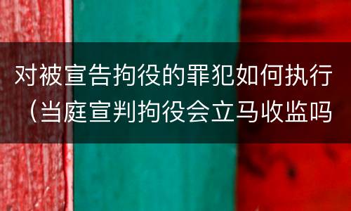 对被宣告拘役的罪犯如何执行（当庭宣判拘役会立马收监吗）