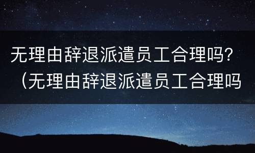 无理由辞退派遣员工合理吗？（无理由辞退派遣员工合理吗怎么赔偿）