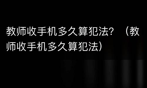 教师收手机多久算犯法？（教师收手机多久算犯法）