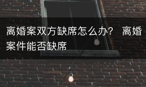 离婚案双方缺席怎么办？ 离婚案件能否缺席