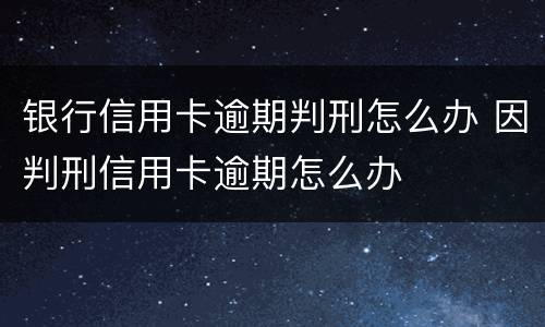 银行信用卡逾期判刑怎么办 因判刑信用卡逾期怎么办