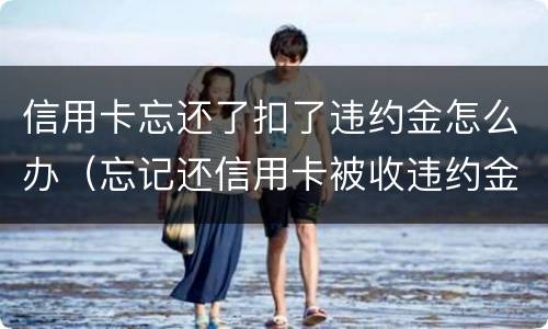 信用卡忘还了扣了违约金怎么办（忘记还信用卡被收违约金）