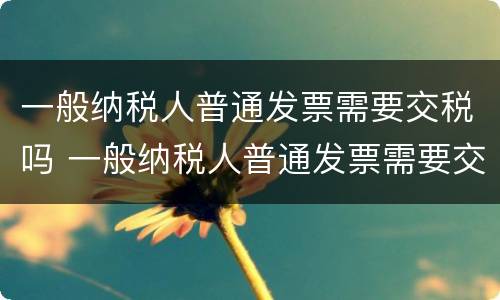 一般纳税人普通发票需要交税吗 一般纳税人普通发票需要交税吗怎么交