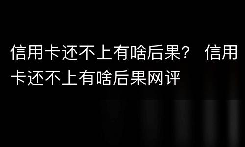 信用卡还不上有啥后果？ 信用卡还不上有啥后果网评
