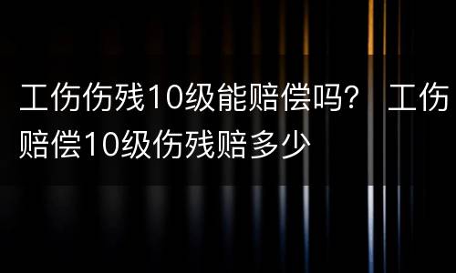 工伤伤残10级能赔偿吗？ 工伤赔偿10级伤残赔多少