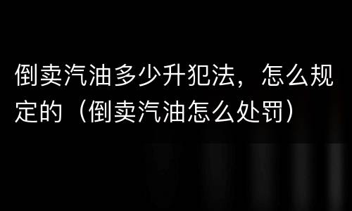 倒卖汽油多少升犯法，怎么规定的（倒卖汽油怎么处罚）