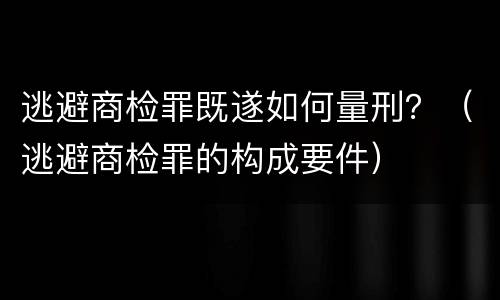 逃避商检罪既遂如何量刑？（逃避商检罪的构成要件）