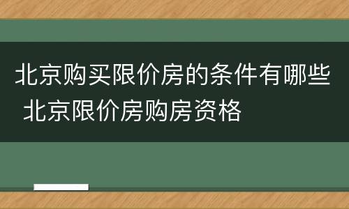 北京购买限价房的条件有哪些 北京限价房购房资格