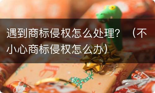 遇到商标侵权怎么处理？（不小心商标侵权怎么办）