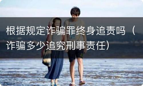 根据规定诈骗罪终身追责吗（诈骗多少追究刑事责任）