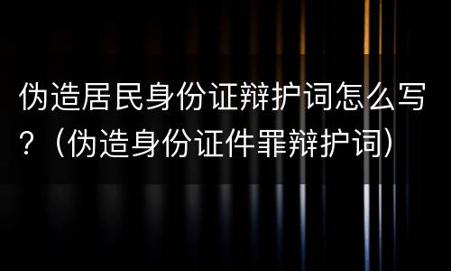 伪造居民身份证辩护词怎么写?（伪造身份证件罪辩护词）