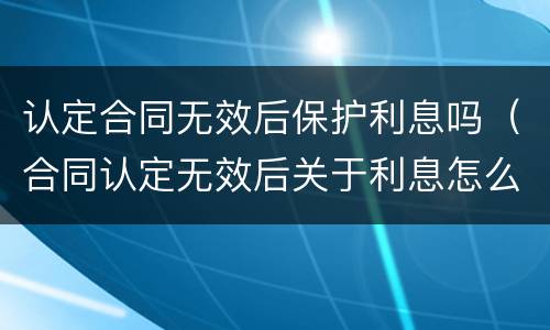认定合同无效后保护利息吗（合同认定无效后关于利息怎么办）