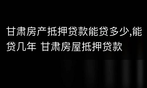 甘肃房产抵押贷款能贷多少,能贷几年 甘肃房屋抵押贷款