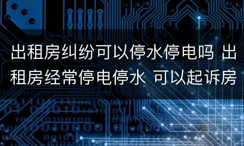 出租房纠纷可以停水停电吗 出租房经常停电停水 可以起诉房东
