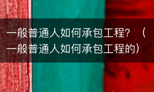 一般普通人如何承包工程？（一般普通人如何承包工程的）