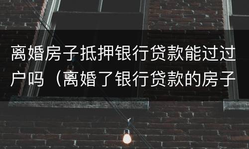 离婚房子抵押银行贷款能过过户吗（离婚了银行贷款的房子怎么过户）