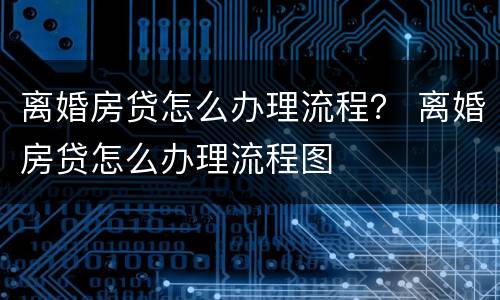 离婚房贷怎么办理流程？ 离婚房贷怎么办理流程图