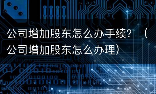 公司增加股东怎么办手续？（公司增加股东怎么办理）