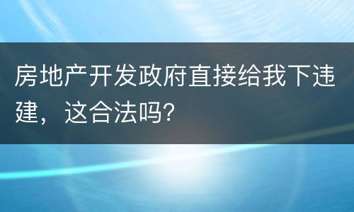 房地产开发政府直接给我下违建，这合法吗？
