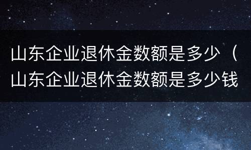 山东企业退休金数额是多少（山东企业退休金数额是多少钱）