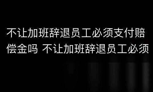 不让加班辞退员工必须支付赔偿金吗 不让加班辞退员工必须支付赔偿金吗合法吗