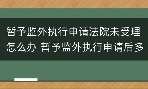 暂予监外执行申请法院未受理怎么办 暂予监外执行申请后多久给答复