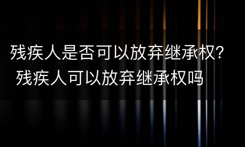 残疾人是否可以放弃继承权？ 残疾人可以放弃继承权吗