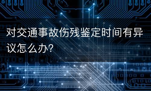 对交通事故伤残鉴定时间有异议怎么办？